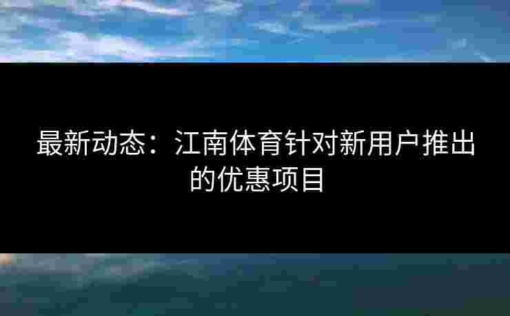 最新动态：江南体育针对新用户推出的优惠项目