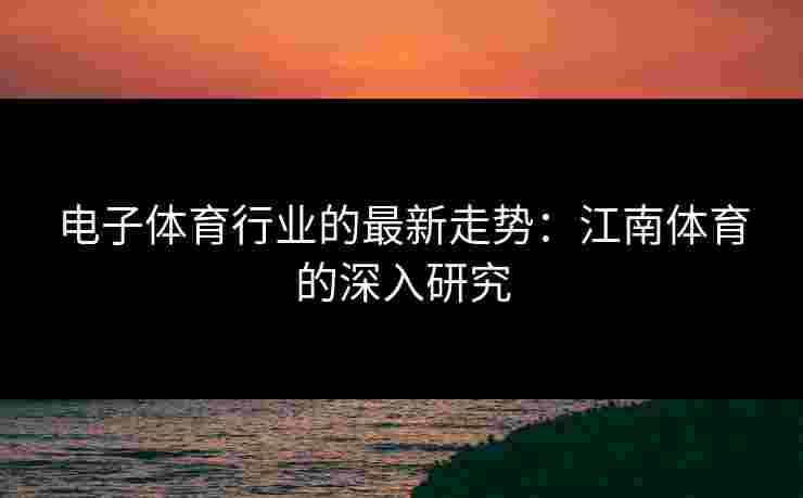 电子体育行业的最新走势：江南体育的深入研究
