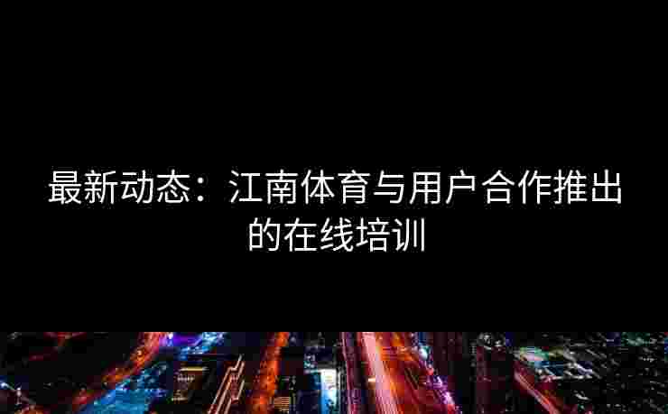 最新动态：江南体育与用户合作推出的在线培训