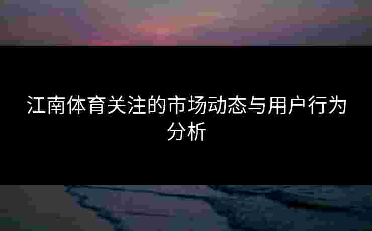 江南体育关注的市场动态与用户行为分析